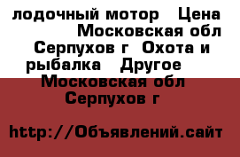 лодочный мотор › Цена ­ 16 000 - Московская обл., Серпухов г. Охота и рыбалка » Другое   . Московская обл.,Серпухов г.